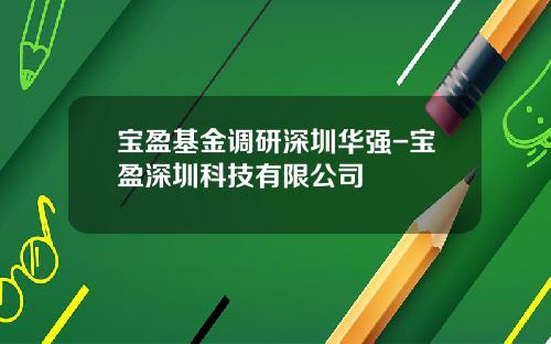 宝盈基金调研深圳华强-宝盈深圳科技有限公司