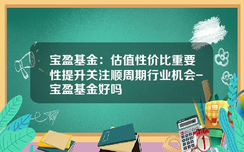 宝盈基金：估值性价比重要性提升关注顺周期行业机会-宝盈基金好吗