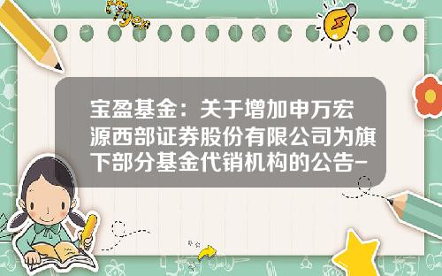 宝盈基金：关于增加申万宏源西部证券股份有限公司为旗下部分基金代销机构的公告-213008基金