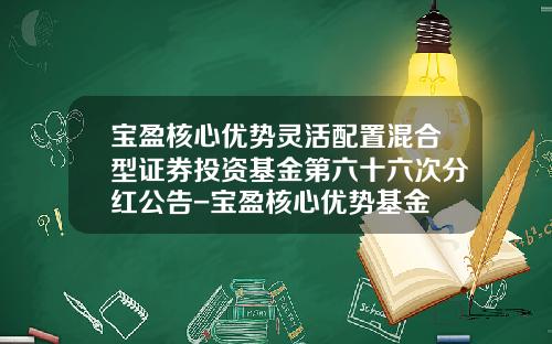 宝盈核心优势灵活配置混合型证券投资基金第六十六次分红公告-宝盈核心优势基金