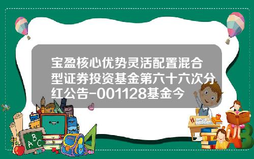 宝盈核心优势灵活配置混合型证券投资基金第六十六次分红公告-001128基金今天净值