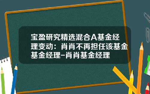 宝盈研究精选混合A基金经理变动：肖肖不再担任该基金基金经理-肖肖基金经理