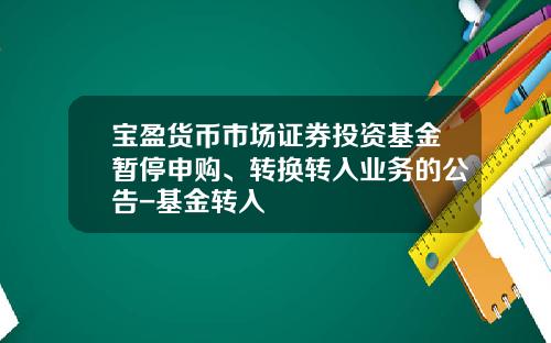 宝盈货币市场证券投资基金暂停申购、转换转入业务的公告-基金转入