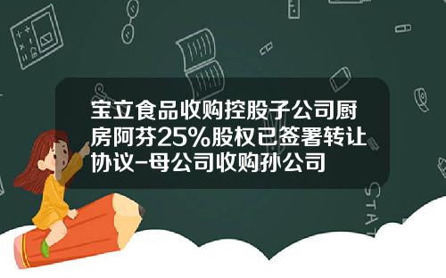 宝立食品收购控股子公司厨房阿芬25%股权已签署转让协议-母公司收购孙公司