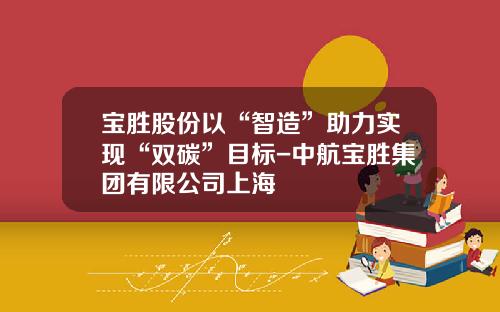 宝胜股份以“智造”助力实现“双碳”目标-中航宝胜集团有限公司上海