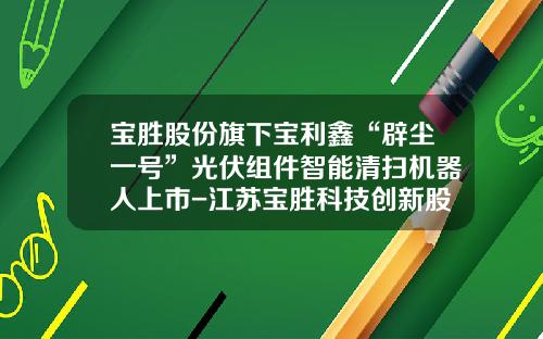 宝胜股份旗下宝利鑫“辟尘一号”光伏组件智能清扫机器人上市-江苏宝胜科技创新股份有限公司
