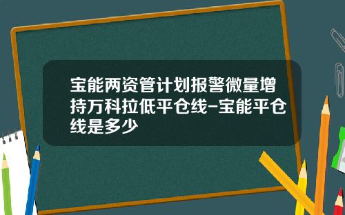 宝能两资管计划报警微量增持万科拉低平仓线-宝能平仓线是多少