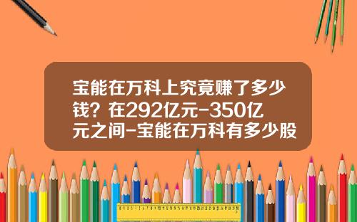 宝能在万科上究竟赚了多少钱？在292亿元-350亿元之间-宝能在万科有多少股份
