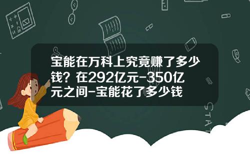 宝能在万科上究竟赚了多少钱？在292亿元-350亿元之间-宝能花了多少钱