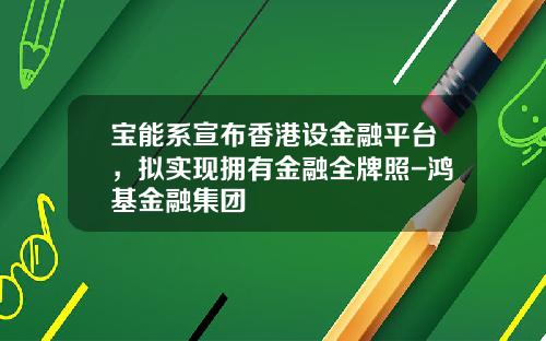 宝能系宣布香港设金融平台，拟实现拥有金融全牌照-鸿基金融集团