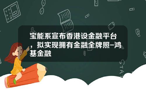 宝能系宣布香港设金融平台，拟实现拥有金融全牌照-鸿基金融