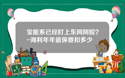 宝能系已经盯上东阿阿胶？-海利年年退保要扣多少