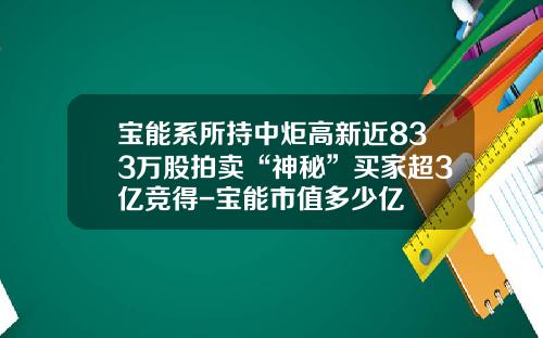 宝能系所持中炬高新近833万股拍卖“神秘”买家超3亿竞得-宝能市值多少亿