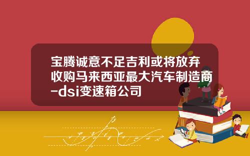 宝腾诚意不足吉利或将放弃收购马来西亚最大汽车制造商-dsi变速箱公司