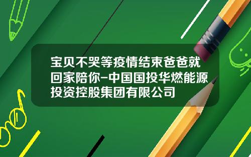 宝贝不哭等疫情结束爸爸就回家陪你-中国国投华燃能源投资控股集团有限公司