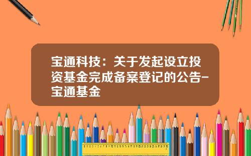宝通科技：关于发起设立投资基金完成备案登记的公告-宝通基金