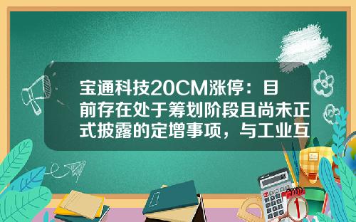宝通科技20CM涨停：目前存在处于筹划阶段且尚未正式披露的定增事项，与工业互联网业务板块相关-筹划定增后可以多少个涨停