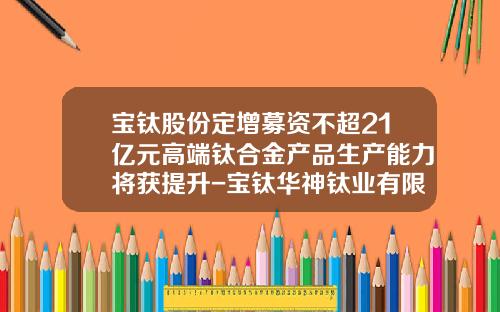 宝钛股份定增募资不超21亿元高端钛合金产品生产能力将获提升-宝钛华神钛业有限公司