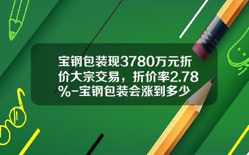 宝钢包装现3780万元折价大宗交易，折价率2.78%-宝钢包装会涨到多少
