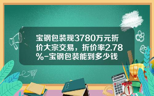 宝钢包装现3780万元折价大宗交易，折价率2.78%-宝钢包装能到多少钱
