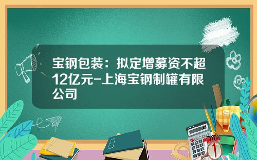 宝钢包装：拟定增募资不超12亿元-上海宝钢制罐有限公司