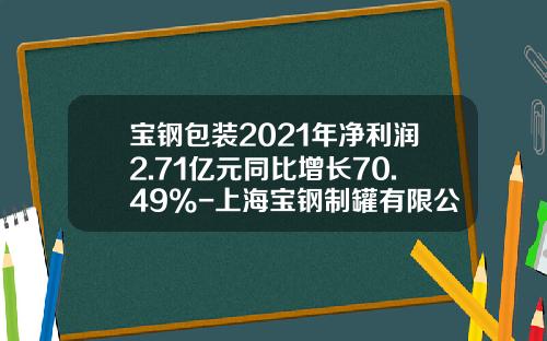 宝钢包装2021年净利润2.71亿元同比增长70.49%-上海宝钢制罐有限公司