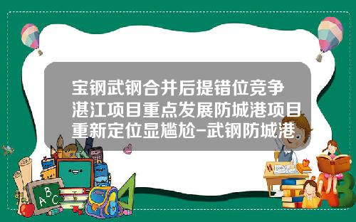 宝钢武钢合并后提错位竞争湛江项目重点发展防城港项目重新定位显尴尬-武钢防城港钢铁有限公司