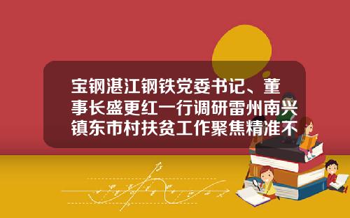 宝钢湛江钢铁党委书记、董事长盛更红一行调研雷州南兴镇东市村扶贫工作聚焦精准不漏一户脱贫奔康不落一人-湛江宝钢长厂年薪多少