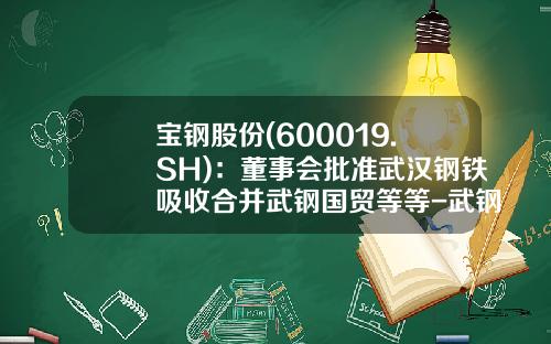 宝钢股份(600019.SH)：董事会批准武汉钢铁吸收合并武钢国贸等等-武钢国际经济贸易总公司
