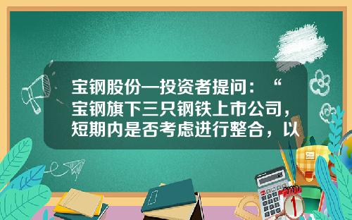 宝钢股份—投资者提问：“宝钢旗下三只钢铁上市公司，短期内是否考虑进行整合，以达到更好的统筹发展？”-宝钢有多少家上市企业
