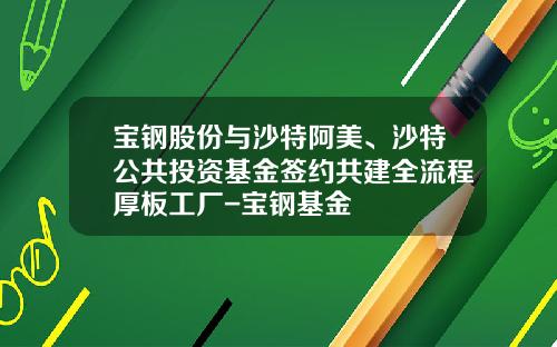 宝钢股份与沙特阿美、沙特公共投资基金签约共建全流程厚板工厂-宝钢基金