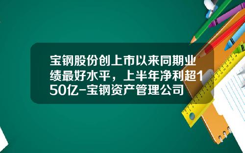 宝钢股份创上市以来同期业绩最好水平，上半年净利超150亿-宝钢资产管理公司