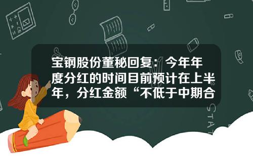 宝钢股份董秘回复：今年年度分红的时间目前预计在上半年，分红金额“不低于中期合并报表归属于母公司净利润的50%”-上市公司中期分红要审计