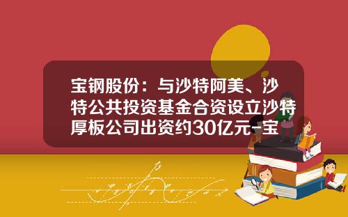 宝钢股份：与沙特阿美、沙特公共投资基金合资设立沙特厚板公司出资约30亿元-宝钢基金