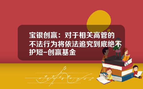 宝银创赢：对于相关高管的不法行为将依法追究到底绝不护短-创赢基金