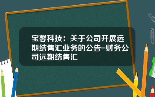 宝馨科技：关于公司开展远期结售汇业务的公告-财务公司远期结售汇