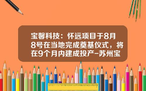 宝馨科技：怀远项目于8月8号在当地完成奠基仪式，将在9个月内建成投产-苏州宝馨科技实业有限公司