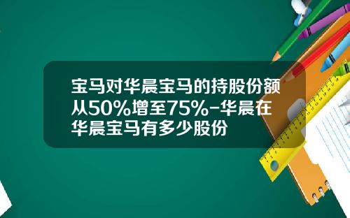 宝马对华晨宝马的持股份额从50%增至75%-华晨在华晨宝马有多少股份
