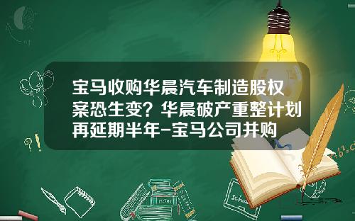 宝马收购华晨汽车制造股权案恐生变？华晨破产重整计划再延期半年-宝马公司并购