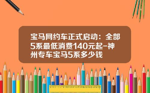 宝马网约车正式启动：全部5系最低消费140元起-神州专车宝马5系多少钱