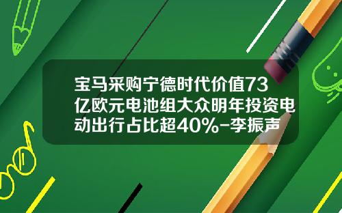 宝马采购宁德时代价值73亿欧元电池组大众明年投资电动出行占比超40%-李振声在哪些上市公司