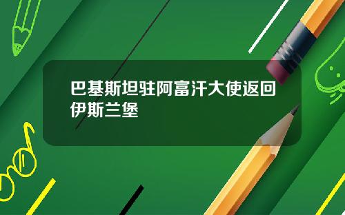 巴基斯坦驻阿富汗大使返回伊斯兰堡
