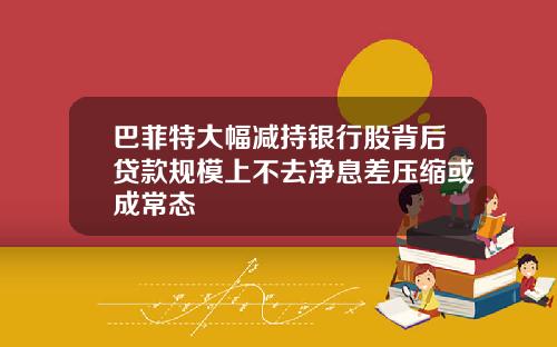 巴菲特大幅减持银行股背后贷款规模上不去净息差压缩或成常态