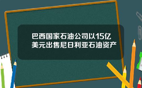 巴西国家石油公司以15亿美元出售尼日利亚石油资产
