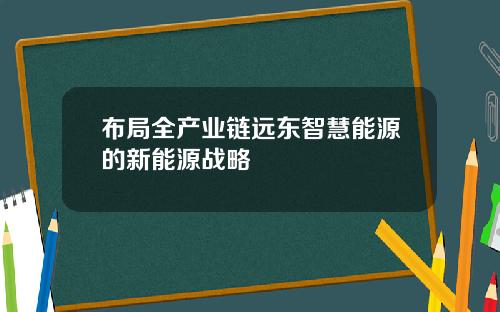 布局全产业链远东智慧能源的新能源战略