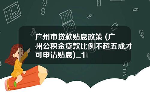 广州市贷款贴息政策 (广州公积金贷款比例不超五成才可申请贴息)_1