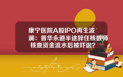 康宁医院A股IPO再生波澜：普华永道半途辞任核数师 核查资金流水后被吓退？