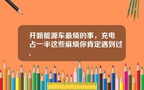 开新能源车最烦的事，充电占一半这些麻烦你肯定遇到过.