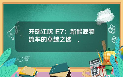 开瑞江豚 E7：新能源物流车的卓越之选​.