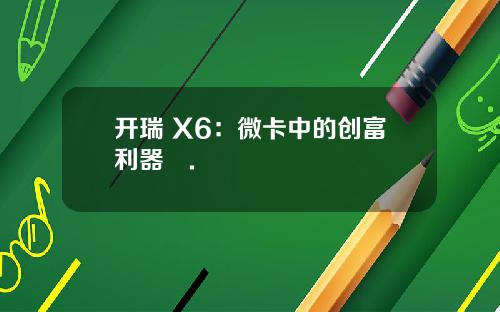 开瑞 X6：微卡中的创富利器​.